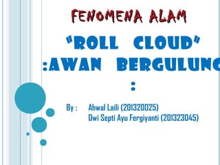 FENOMENA ALAMFENOMENA ALAM
“ROLL CLOUD”
:AWAN BERGULUNG
:
By : Ahwal Laili (201320025)
Dwi Septi Ayu Fergiyanti (201323045)
 
