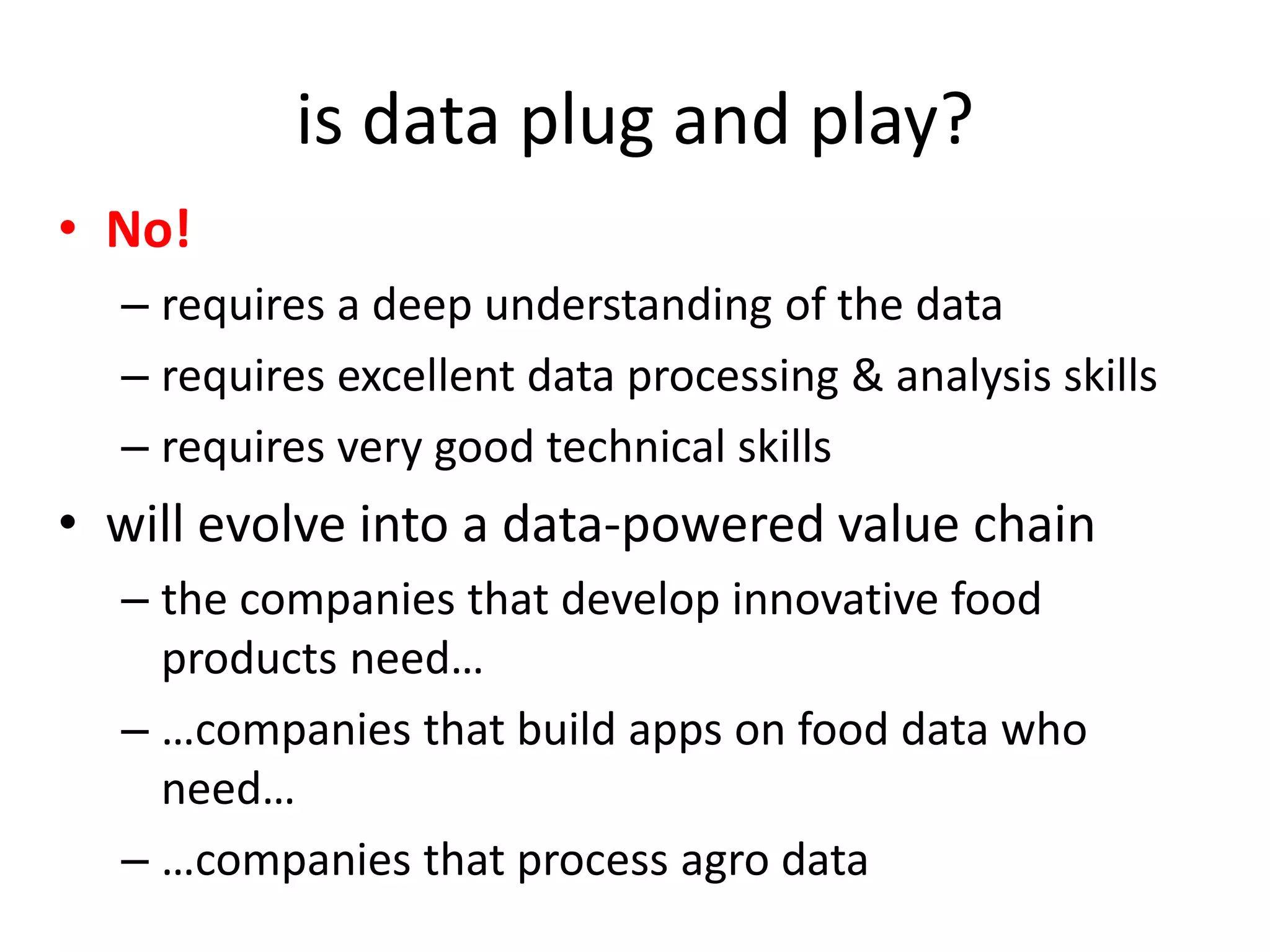 is data plug and play?
• No!
– requires a deep understanding of the data
– requires excellent data processing & analysis skills
– requires very good technical skills
• will evolve into a data-powered value chain
– the companies that develop innovative food
products need…
– …companies that build apps on food data who
need…
– …companies that process agro data
 