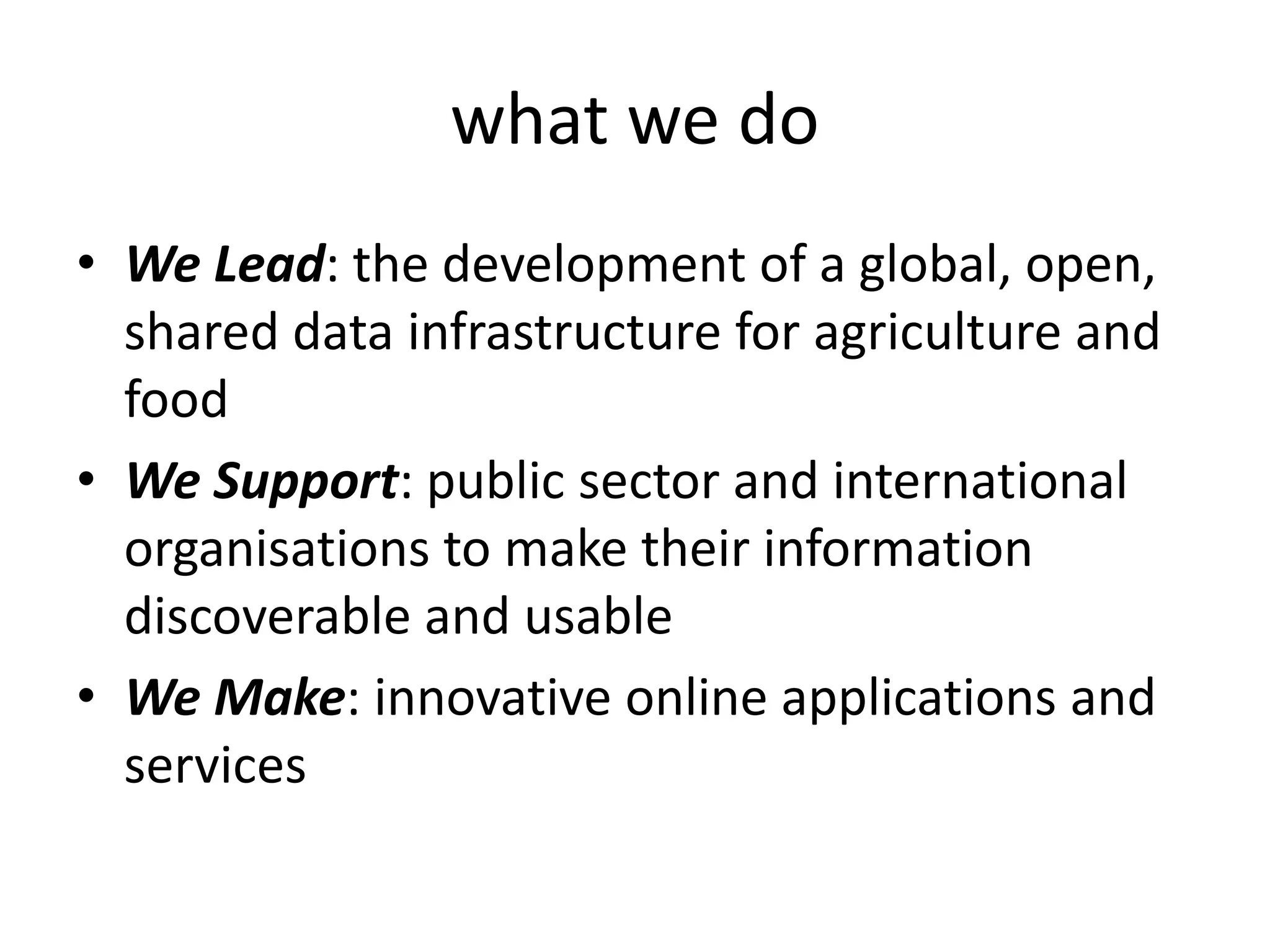 what we do
• We Lead: the development of a global, open,
shared data infrastructure for agriculture and
food
• We Support: public sector and international
organisations to make their information
discoverable and usable
• We Make: innovative online applications and
services
 