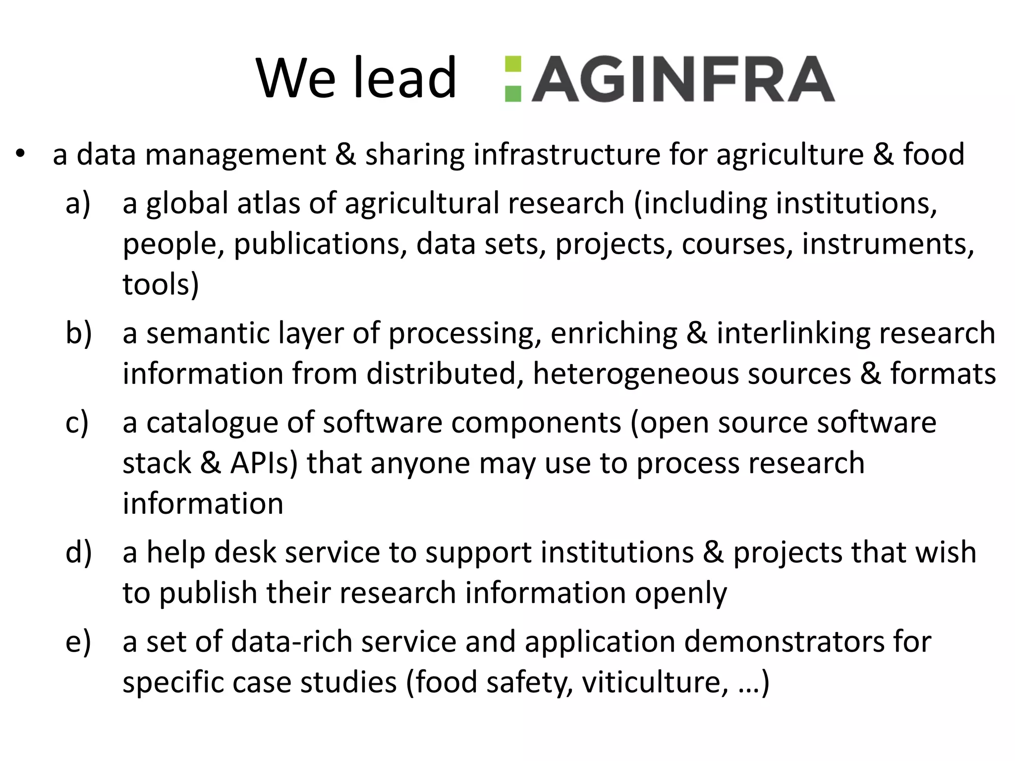 We lead
• a data management & sharing infrastructure for agriculture & food
a) a global atlas of agricultural research (including institutions,
people, publications, data sets, projects, courses, instruments,
tools)
b) a semantic layer of processing, enriching & interlinking research
information from distributed, heterogeneous sources & formats
c) a catalogue of software components (open source software
stack & APIs) that anyone may use to process research
information
d) a help desk service to support institutions & projects that wish
to publish their research information openly
e) a set of data-rich service and application demonstrators for
specific case studies (food safety, viticulture, …)
 