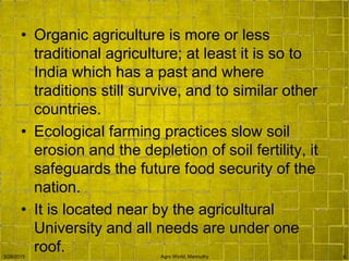 • Organic agriculture is more or less
traditional agriculture; at least it is so to
India which has a past and where
traditions still survive, and to similar other
countries.
• Ecological farming practices slow soil
erosion and the depletion of soil fertility, it
safeguards the future food security of the
nation.
• It is located near by the agricultural
University and all needs are under one
roof.3/26/2015 Agro World, Mannuthy 5
 