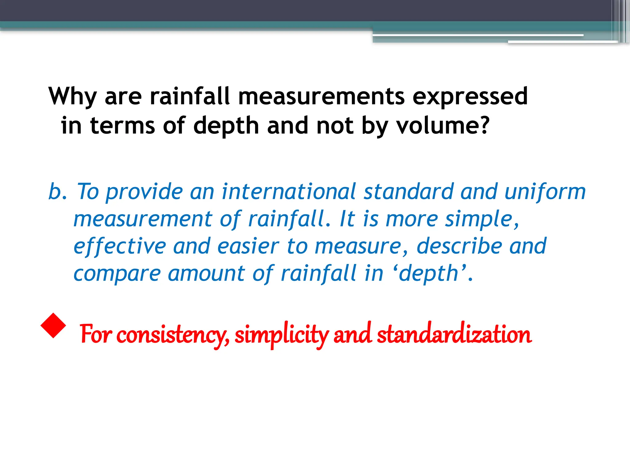 Why are rainfall measurements expressed
in terms of depth and not by volume?
b. To provide an international standard and uniform
measurement of rainfall. It is more simple,
effective and easier to measure, describe and
compare amount of rainfall in ‘depth’.
 For consistency, simplicity and standardization
 