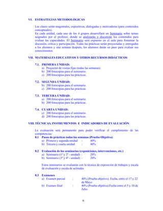 VI. ESTRATEGIAS METODOLÓGICAS

   Las clases serán magistrales, expositivas, dialogadas y motivadoras (para contenidos
   conceptuales).
   En cada unidad, cada uno de los 4 grupos desarrollará un Seminario sobre temas
   asignados por el profesor, donde se analizarán y discutirán los contenidos para
   evaluar las capacidades. El Seminario será expuesto en el aula para fomentar la
   discusión, crítica y participación. Todas las prácticas serán proyectadas y entregadas
   a los alumnos y una semana después, los alumnos darán un paso para evaluar sus
   conocimientos.

VII. MATERIALES EDUCATIVOS Y OTROS RECURSOS DIDÁCTICOS

   7.1. PRIMERA UNIDAD:
        a) Proyector de visitas fijas (todas las semanas).
        b) 200 fotocopias para el seminario.
        c) 200 fotocopias para las prácticas.

   7.2. SEGUNDA UNIDAD:
        b) 200 fotocopias para el seminario.
        c) 200 fotocopias para las prácticas.

   7.3. TERCERA UNIDAD:
        a) 200 fotocopias para el seminario.
        b) 200 fotocopias para las prácticas.

   7.4. CUARTA UNIDAD:
        c) 200 fotocopias para el seminario.
        d) 200 fotocopias para las prácticas.

VIII. TÉCNICAS, INSTRUMENTOS E INDICADORES DE EVALUACIÓN

   La evaluación será permanente para poder verificar el cumplimiento de las
   competencias:
   8.1 Pasos de prácticas todas las semanas (Prueba Objetiva)
       a) Primera y segunda unidad :         40%
       b) Tercera y cuarta unidad     :      40%

   8.2 Evaluación de los seminarios (exposiciones, intervenciones, etc.)
       a) Seminario (1º y 2º - unidad) :     20%
       b) Seminario (3º y 4º - unidad) :     20%

        Estos seminarios se evaluarán con la técnica de exposición de trabajos y escala
        de evaluación y escala de actitudes.

   8.3 Exámenes
       a) Examen parcial          :      40% (Prueba objetivo). Fecha, entre el 17 y 22
                                         de Mayo
        b) Examen final           :      40% (Prueba objetiva).Fecha entre el 5 y 10 de
                                         Julio.


                                          6
 