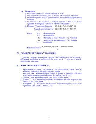 8.4 Normatividad
         a) La calificación es por el sistema vigesimal (0 a 20).
         b) Para el promedio parcial y/o final, la fracción 0.5 favorece al estudiante.
         c) El alumno con más de 30% de inasistencias estará inhabilitado para rendir
            exámenes.
         d) La revisión de los exámenes y cualquier reclamo se hará a los 2 días
            siguientes de entregadas las notas en el horario establecido.
         e) Fórmulas: Primer promedio parcial = X P x 0.40 + S x 0.20 + EP x 0.4
                       Segundo promedio parcial= X P x 0.40 + S x 0.20 + EF x 0.4

             Donde:         EP     = Examen parcial
                            EF     = Examen final
                            XP     = Promedio de pasos semanales (1º y 2º unidad)
                            XP     = Promedio de pasos semanales (3º y 4º unidad)
                            S      = Seminarios

                                  1º promedio parcial + 2º promedio parcial
             Nota promocional =
                                                      2

IX. PROGRAMA DE TUTORÍA Y CONSEJERÍA

     La tutoría y consejería para orientar y apoyar a los estudiantes en sus problemas y
     dificultades académicos se realizará el día jueves de 4 a 7 p.m. en la sala de
     profesores de la Facultad.

X.   REFERENCIAS BIBLIOGRÁFICAS

     1. Departamento de Física y Meteorología 1998. Meteorología General. Guía de
        Prácticas. Universidad Nacional Agraria La Molina.
     2. García G. 1992. Agrometeorología: Energía y agua en la agricultura. Ediciones
        Universidad Nacional Agraria La Molina. La Molina, Lima 175 p.
     3. Torres E. 1995. Agrometeorología. Edit. Trillas, México, 155p.
     4. Valdivia, J. 1977. Meteorología General. Universidad Nacional Mayor de San
        Marcos. Lima – Perú, 168p.
     5. Villalpando, J. y J. Ruiz 1993. Observaciones Agrometeorológicas y su uso en la
        agricultura. Edit. UTEHA. México, 135p.




                                           7
 