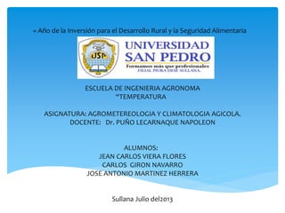 « Año de la Inversión para el Desarrollo Rural y la Seguridad Alimentaria
ESCUELA DE INGENIERIA AGRONOMA
“TEMPERATURA
ASIGNATURA: AGROMETEREOLOGIA Y CLIMATOLOGIA AGICOLA.
DOCENTE: Dr. PUÑO LECARNAQUE NAPOLEON
ALUMNOS:
JEAN CARLOS VIERA FLORES
CARLOS GIRON NAVARRO
JOSE ANTONIO MARTINEZ HERRERA
Sullana Julio del2013
 