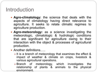 Introduction
 Agro-climatology: the science that deals with the
aspects of climatology having direct relevance to
agriculture. It seeks to relate climatic regimes to
agriculture production.
 Agro-meteorology: as a science investigating the
meteorologic, climatologic & hydrologic conditions
that are significant for agriculture owing to their
interaction with the object & processes of agricultural
production.
 Another definitions…..
 It is a branch of meteorology that examines the effect &
impact of weather & climate on crops, livestock &
various agricultural operations.
 Branch of meteorology, which investigates the
relationship of plants & animals to the physical
environment.
 