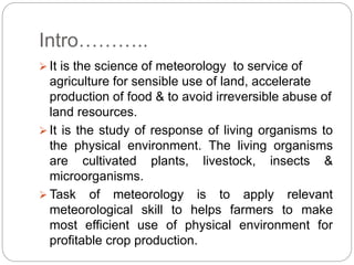 Intro………..
 It is the science of meteorology to service of
agriculture for sensible use of land, accelerate
production of food & to avoid irreversible abuse of
land resources.
 It is the study of response of living organisms to
the physical environment. The living organisms
are cultivated plants, livestock, insects &
microorganisms.
 Task of meteorology is to apply relevant
meteorological skill to helps farmers to make
most efficient use of physical environment for
profitable crop production.
 