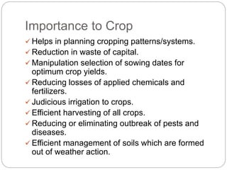 Importance to Crop
 Helps in planning cropping patterns/systems.
 Reduction in waste of capital.
 Manipulation selection of sowing dates for
optimum crop yields.
 Reducing losses of applied chemicals and
fertilizers.
 Judicious irrigation to crops.
 Efficient harvesting of all crops.
 Reducing or eliminating outbreak of pests and
diseases.
 Efficient management of soils which are formed
out of weather action.
 