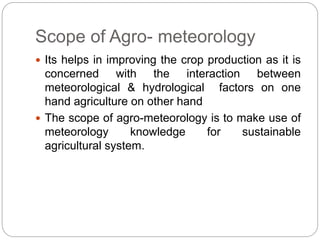 Scope of Agro- meteorology
 Its helps in improving the crop production as it is
concerned with the interaction between
meteorological & hydrological factors on one
hand agriculture on other hand
 The scope of agro-meteorology is to make use of
meteorology knowledge for sustainable
agricultural system.
 