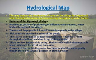 Hydrological Map
• This map depicts the distribution of water on the village for irrigation &
other household purposes by characterizing the regime of water bodies.
• Features of this Hydrological Map:-
 Provides an outline of positioning of different water sources , water
bodies throughout the village.
 There are 6 large ponds & 8 small to medium ponds in the village.
 Fish culture is practised in some of the ponds.
 The source of irrigation is deep tube well from where water runs
through the shallow machines in agricultural fields.
 There are few Submersible pump, Shallow tube well & time-tap set in
house hold,used for drinking Purposes.
 Presence of iron in drinking water has deteriorated the water quality ,
though there is no Arsenic problem in drinking water.
 