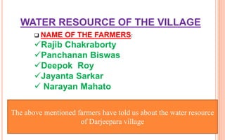 WATER RESOURCE OF THE VILLAGE
 NAME OF THE FARMERS:
Rajib Chakraborty
Panchanan Biswas
Deepok Roy
Jayanta Sarkar
 Narayan Mahato
The above mentioned farmers have told us about the water resource
of Darjeepara village
 