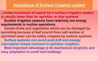 Importance of Surface Irrigation system
 Initial investment of capital for a surface irrigation system
is usually lower than for sprinkler or drip systems.
 Surafce irrigation systems have relatively low energy
requirements in routine operations.
 Certain fruits and vegetables which can be damaged by
sprinkling because of leaf scorch from salt residue of
sprinkled water can be safely irrigated by surface systems.
 Surface systems can avoid wind drift and canopy
interception losses common in sprinkler irrigation.
 Most important advantage is its mechanical simplicity and
easy adaptation to small land holdings.
 