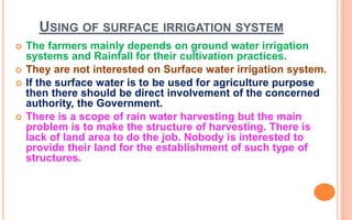 USING OF SURFACE IRRIGATION SYSTEM
 The farmers mainly depends on ground water irrigation
systems and Rainfall for their cultivation practices.
 They are not interested on Surface water irrigation system.
 If the surface water is to be used for agriculture purpose
then there should be direct involvement of the concerned
authority, the Government.
 There is a scope of rain water harvesting but the main
problem is to make the structure of harvesting. There is
lack of land area to do the job. Nobody is interested to
provide their land for the establishment of such type of
structures.
 