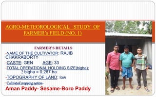 FARMER’S DETAILS
•NAME OF THE CULTIVATOR: RAJIB
CHAKRABORTY
•CASTE: GEN AGE: 33
•TOTAL OPERATIONAL HOLDING SIZE(bigha):
2 bigha = 0.267 ha
•TOPOGRAPHY OF LAND: low
•Cultivatedcroppingsystem-
Aman Paddy- Sesame-Boro Paddy
AGRO-METEOROLOGICAL STUDY OF
FARMER’s FIELD (NO. 1)
 
