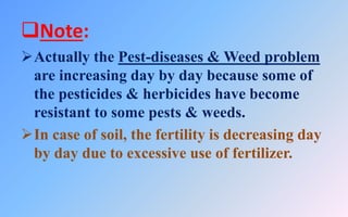 Note:
Actually the Pest-diseases & Weed problem
are increasing day by day because some of
the pesticides & herbicides have become
resistant to some pests & weeds.
In case of soil, the fertility is decreasing day
by day due to excessive use of fertilizer.
 