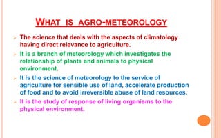 WHAT IS AGRO-METEOROLOGY
 The science that deals with the aspects of climatology
having direct relevance to agriculture.
 It is a branch of meteorology which investigates the
relationship of plants and animals to physical
environment.
 It is the science of meteorology to the service of
agriculture for sensible use of land, accelerate production
of food and to avoid irreversible abuse of land resources.
 It is the study of response of living organisms to the
physical environment.
 