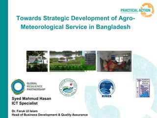 Towards Strategic Development of Agro-
Meteorological Service in Bangladesh
Syed Mahmud Hasan
ICT Specialist
Dr. Faruk Ul Islam
Head of Business Development & Quality Assurance
 