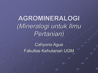 AGROMINERALOGI 
(Mineralogi untuk Ilmu 
Pertanian) 
Cahyono Agus 
Fakultas Kehutanan UGM 
 