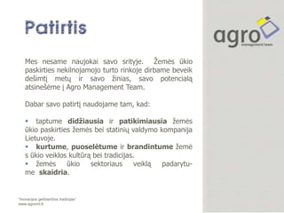 Mes nesame naujokai savo srityje. Ţemės ūkio
    paskirties nekilnojamojo turto rinkoje dirbame beveik
    dešimtį metų ir savo ţinias, savo potencialą
    atsinešėme į Agro Management Team.

    Dabar savo patirtį naudojame tam, kad:

     taptume didžiausia ir patikimiausia ţemės
    ūkio paskirties ţemės bei statinių valdymo kompanija
    Lietuvoje.
     kurtume, puoselėtume ir brandintume ţemė
    s ūkio veiklos kultūrą bei tradicijas.
     ţemės       ūkio    sektoriaus      veiklą padarytu-
    me skaidria.


“Inovacijos gerbiančios tradicijas”
www.agromt.lt
 