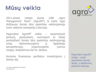 2011-aisiais   metais    įkurta    UAB    „Agro
Management Team“ (AgroMT) iš karto tapo
didţiausia ţemės ūkio paskirties nekilnojamojo
turto valdymo kompanija Lietuvoje.

Pagrindinė AgroMT veikla – tarpininkauti
perkant, parduodant, nuomojant ar kitaip
perleidţiant ţemės ūkio paskirties nekilnojamąjį
turtą.     Administruojame        jį  ilgalaikėje
perspektyvoje,        organizuojame       įvairius
rangos, kadastrinius bei kt. darbus.
                                                     Pagrindinė AgroMT
Kuriame finansinius portfelius investicijoms į       misija – įvesti
ţemės ūkį.                                           standartus ţemės
                                                     ūkyje, o skaidrumą
“Inovacijos gerbiančios tradicijas”
                                                     paversti tradicija.
www.agromt.lt
 