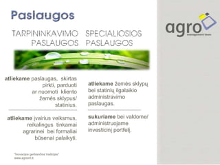 atliekame paslaugas, skirtas
              pirkti, parduoti            atliekame žemės sklypų
          ar nuomoti kliento              bei statinių ilgalaikio
             žemės sklypus/               administravimo
                     statinius.           paslaugas.

 atliekame įvairius veiksmus,             sukuriame bei valdome/
         reikalingus tinkamai             administruojame
        agrarinei bei formaliai           investicinį portfelį.
             būsenai palaikyti.

    “Inovacijos gerbiančios tradicijas”
    www.agromt.lt
 