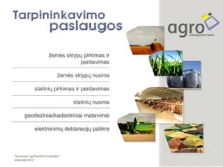 žemės sklypų pirkimas ir
                                     pardavimas

                                žemės sklypų nuoma

               statinių pirkimas ir pardavimas

                                      statinių nuoma

       geodeziniai/kadastriniai matavimai

               elektroninių deklaracijų patikra



“Inovacijos gerbiančios tradicijas”
www.agromt.lt
 