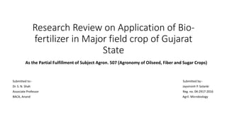 Research Review on Application of Bio-
fertilizer in Major field crop of Gujarat
State
As the Partial Fulfillment of Subject Agron. 507 (Agronomy of Oilseed, Fiber and Sugar Crops)
Submitted to:- Submitted by:-
Dr. S. N. Shah Jayvirsinh P. Solanki
Associate Professor Reg. no. 04-2917-2016
BACA, Anand Agril. Microbiology
 