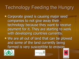 Technology Feeding the Hungry Corporate greed is causing major seed companies to not give away their technology because they want to receive payment for it. They are starting to work with developing countries currently. We are all out of land that can be plowed and some of the land currently being farmed is very susceptible to erosion 
