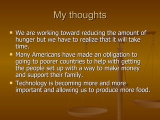 My thoughts We are working toward reducing the amount of hunger but we have to realize that it will take time. Many Americans have made an obligation to going to poorer countries to help with getting the people set up with a way to make money and support their family. Technology is becoming more and more important and allowing us to produce more food. 