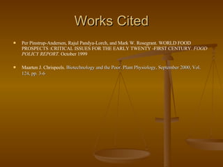 Works Cited Per Pinstrup-Andersen, Rajul Pandya-Lorch, and Mark W. Rosegrant. WORLD FOOD PROSPECTS :CRITICAL ISSUES FOR THE EARLY TWENTY -FIRST CENTURY.  FOOD POLICY REPORT.  October 1999 Maarten J. Chrispeels.  Biotechnology and the Poor. Plant Physiology, September 2000, Vol. 124, pp. 3-6   