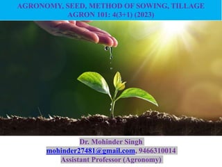 Fundamental of Agronomy
AGRONOMY, SEED, METHOD OF SOWING, TILLAGE
AGRON 101: 4(3+1) (2023)
Dr. Mohinder Singh
mohinder27481@gmail.com, 9466310014
Assistant Professor (Agronomy)
 