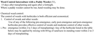 Weed Control Interculture with a Paddy Weeder (V),
15 days after transplanting and again after a fortnight.
Where a paddy weeder cannot be run, hand weeding may be done.
Chemical weed control:
The control of weeds with herbicides is both efficient and economical.
1. Control of swank and other weeds:
Use of any of the following pre-emergence, early post-emergence and post-emergence
herbicides provides effective control of swank and moderate control of other weeds.
i. Pre- emergence (within 2 to 3 days of transplanting): Any of the herbicide listed in the table
below may be applied by mixing with 60 kg of sand/acre in standing water within 2 to 3
days of transplanting.
 