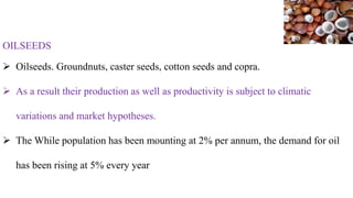 OILSEEDS
 Oilseeds. Groundnuts, caster seeds, cotton seeds and copra.
 As a result their production as well as productivity is subject to climatic
variations and market hypotheses.
 The While population has been mounting at 2% per annum, the demand for oil
has been rising at 5% every year
 