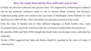 Rice: the staple food and the first cultivated crop in Asia
In India, rice has been cultivated since ancient times. This supported by archaeological evidences
and by the numerous references made to rice in ancient Hindu scriptures and literature.
Carbonized paddy grains were found in the excavation at Hasthinapur (Uttar Pradesh) at a site
dated between 1000-750 B.C. This is the oldest rice specimen yet known in the world.
From the study of Sanskrit and of other different languages in South Eastern Asia, many
investigators have come to the conclusion that rice was known in India before the present era.
De candolle (1886) and Watt (1892) thought that South India was the place where cultivated rice
originated.
Vavilov (1926) suggested that India and Burma should be regarded as the centre of origin of
cultivated rice.
 