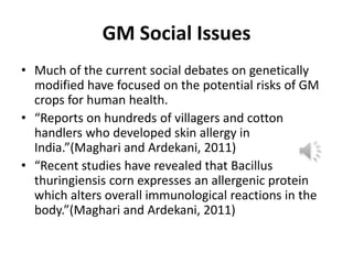 GM Social Issues
• Much of the current social debates on genetically
modified have focused on the potential risks of GM
crops for human health.
• “Reports on hundreds of villagers and cotton
handlers who developed skin allergy in
India.”(Maghari and Ardekani, 2011)
• “Recent studies have revealed that Bacillus
thuringiensis corn expresses an allergenic protein
which alters overall immunological reactions in the
body.”(Maghari and Ardekani, 2011)

 
