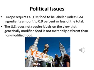 Political Issues
• Europe requires all GM food to be labeled unless GM
ingredients amount to 0.9 percent or less of the total.
• The U.S. does not require labels on the view that
genetically modified food is not materially different than
non-modified food.

 