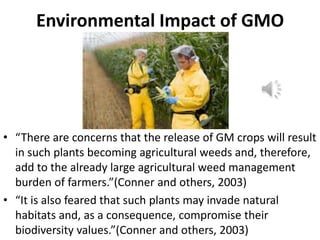 Environmental Impact of GMO

• “There are concerns that the release of GM crops will result
in such plants becoming agricultural weeds and, therefore,
add to the already large agricultural weed management
burden of farmers.”(Conner and others, 2003)
• “It is also feared that such plants may invade natural
habitats and, as a consequence, compromise their
biodiversity values.”(Conner and others, 2003)

 