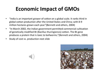 Economic Impact of GMOs
• “India is an important grower of cotton on a global scale. It ranks third in
global cotton production after the United States and China; with 8-9
million hectares grown each year.”(Bennett and others, 2004)
• “In March 2002, the Indian government permitted commercial cultivation
of genetically modified Bt (Bacillus thuringiensis) cotton. The Bt gene
produces a protein that is toxic to bollworms.”(Bennett and others, 2004)
• Study of cost vs. production next slide

 