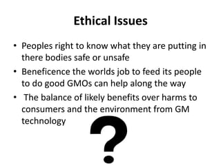 Ethical Issues
• Peoples right to know what they are putting in
there bodies safe or unsafe
• Beneficence the worlds job to feed its people
to do good GMOs can help along the way
• The balance of likely benefits over harms to
consumers and the environment from GM
technology

 