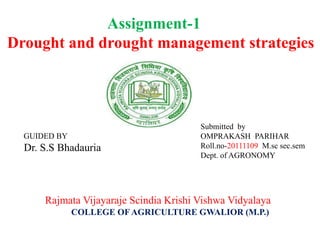 Assignment-1
Drought and drought management strategies
Rajmata Vijayaraje Scindia Krishi Vishwa Vidyalaya
COLLEGE OF AGRICULTURE GWALIOR (M.P.)
GUIDED BY
Dr. S.S Bhadauria
Submitted by
OMPRAKASH PARIHAR
Roll.no-20111109 M.sc sec.sem
Dept. of AGRONOMY
 
