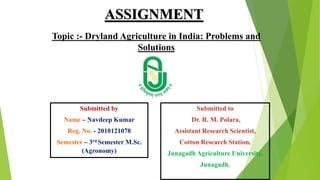 ASSIGNMENT
Topic :- Dryland Agriculture in India: Problems and
Solutions
Submitted by
Name – Navdeep Kumar
Reg. No. - 2010121078
Semester – 3rd Semester M.Sc.
(Agronomy)
Submitted to
Dr. R. M. Polara,
Assistant Research Scientist,
Cotton Research Station,
Junagadh Agriculture University,
Junagadh.
 