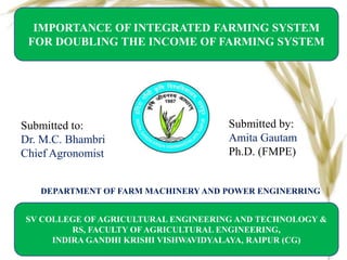 DEPARTMENT OF FARM MACHINERY AND POWER ENGINERRING
IMPORTANCE OF INTEGRATED FARMING SYSTEM
FOR DOUBLING THE INCOME OF FARMING SYSTEM
SV COLLEGE OF AGRICULTURAL ENGINEERING AND TECHNOLOGY &
RS, FACULTY OF AGRICULTURAL ENGINEERING,
INDIRA GANDHI KRISHI VISHWAVIDYALAYA, RAIPUR (CG)
Submitted by:
Amita Gautam
Ph.D. (FMPE)
Submitted to:
Dr. M.C. Bhambri
Chief Agronomist
 