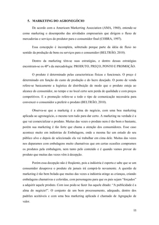 5. MARKETING DO AGRONEGÓCIO

         De acordo com a Americam Markerting Association (AMA, 1960), entende-se
como marketing o desempenho das atividades empresariais que dirigem o fluxo de
mercadorias e serviços do produtor para o consumidor final (COBRA, 1997).

         Essa concepção é incompleta, sobretudo porque parte da idéia de fluxo no
sentido da produção de bens ou serviços para o consumidor (BELTRÃO, 2010).

         Dentro da marketing têm-se suas estratégias, e dentro dessas estratégias
encontram-se os 4P’s da mercadologia: PRODUTO, PREÇO, PONTO E PROMOÇÃO.

         O produto é determinado pelas características físicas e funcionais. O preço é
determinado em função do custo de produção e do lucro desejado. O ponto de venda
refere-se basicamente a logística de distribuição de modo que o produto esteja ao
alcance do consumidor, no tempo e no local certo sem perda de qualidade e com preços
competitivos. E a promoção refere-se a todo o tipo de comunicação necessária para
convencer o consumidor a preferir o produto (BELTRÃO, 2010).

         Observa-se que a marketig é a alma do negócio, com uma boa marketing
aplicada ao agronegócio, o mesmo tem tudo para dar certo. A marketing na verdade é a
que vai comercializar o produto. Muitas das vezes o produto nem é tão bom o bastante,
porém sua marketing é tão forte que chama a atenção dos consumidores. Esse caso
acontece muito em indústrias de Embalagens, onde a mesma faz um estudo do seu
público alvo e depois de selecionado ela vai trabalhar em cima dele. Muitas das vezes
nos deparamos com embalagens muito chamativas que em certas ocasiões compramos
os produtos pela embalagem, nem tanto pelo conteúdo e é quando vamos provar do
produto que muitas das vezes vêm à decepção.

         Porém essa decepção não é freqüente, pois a indústria é esperta e sabe que se um
consumidor desaprova o produto ele jamais irá comprá-lo novamente. A questão de
marketing é tão bem bolada que muitas das vezes a indústria atinge as crianças, criando
embalagens chamativas e coloridas, com personagens para que os pais sejam “forçados”
a adquirir aquele produto. Com isso pode-se fazer Jus aquele ditado: “A publicidade é a
alma do negócio!”. O conjunto de um bom processamento, adequado, dentro dos
padrões aceitáveis e com uma boa marketing aplicada é chamado de Agregação de
valor.

                                                                                      11
 