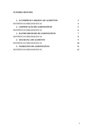 SUMÁRIO: RESUMOS



  1. O COMÉRCIO VAREJISTA DE ALIMENTOS   3
REFERÊNCIAS BIBLIOGRÁFICAS               4
  2. CERTIFICAÇÃO DO AGRONEGÓCIO         5
REFERÊNCIAS BIBLIOGRÁFICAS               6
  3. RASTREABILIDADE DO AGRONEGÓCIO      7
REFERÊNCIAS BIBLIOGRÁFICAS               8
  4. SEGURANÇA DO ALIMENTO               9
REFERÊNCIAS BIBLIOGRÁFICAS               10
  5. MARKETING DO AGRONEGÓCIO            11
REFERÊNCIAS BIBLIOGRÁFICAS               12




                                             2
 