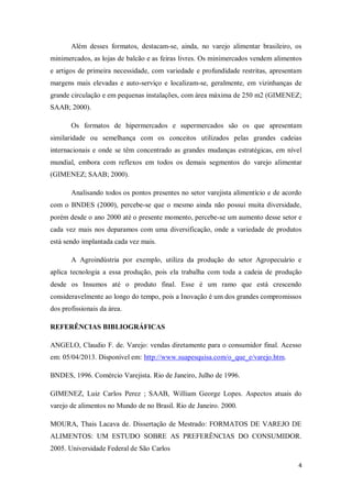 Além desses formatos, destacam-se, ainda, no varejo alimentar brasileiro, os
minimercados, as lojas de balcão e as feiras livres. Os minimercados vendem alimentos
e artigos de primeira necessidade, com variedade e profundidade restritas, apresentam
margens mais elevadas e auto-serviço e localizam-se, geralmente, em vizinhanças de
grande circulação e em pequenas instalações, com área máxima de 250 m2 (GIMENEZ;
SAAB; 2000).

       Os formatos de hipermercados e supermercados são os que apresentam
similaridade ou semelhança com os conceitos utilizados pelas grandes cadeias
internacionais e onde se têm concentrado as grandes mudanças estratégicas, em nível
mundial, embora com reflexos em todos os demais segmentos do varejo alimentar
(GIMENEZ; SAAB; 2000).

       Analisando todos os pontos presentes no setor varejista alimentício e de acordo
com o BNDES (2000), percebe-se que o mesmo ainda não possui muita diversidade,
porém desde o ano 2000 até o presente momento, percebe-se um aumento desse setor e
cada vez mais nos deparamos com uma diversificação, onde a variedade de produtos
está sendo implantada cada vez mais.

       A Agroindústria por exemplo, utiliza da produção do setor Agropecuário e
aplica tecnologia a essa produção, pois ela trabalha com toda a cadeia de produção
desde os Insumos até o produto final. Esse é um ramo que está crescendo
consideravelmente ao longo do tempo, pois a Inovação é um dos grandes compromissos
dos profissionais da área.

REFERÊNCIAS BIBLIOGRÁFICAS

ANGELO, Claudio F. de. Varejo: vendas diretamente para o consumidor final. Acesso
em: 05/04/2013. Disponível em: http://www.suapesquisa.com/o_que_e/varejo.htm.

BNDES, 1996. Comércio Varejista. Rio de Janeiro, Julho de 1996.

GIMENEZ, Luiz Carlos Perez ; SAAB, William George Lopes. Aspectos atuais do
varejo de alimentos no Mundo de no Brasil. Rio de Janeiro. 2000.

MOURA, Thais Lacava de. Dissertação de Mestrado: FORMATOS DE VAREJO DE
ALIMENTOS: UM ESTUDO SOBRE AS PREFERÊNCIAS DO CONSUMIDOR.
2005. Universidade Federal de São Carlos

                                                                                     4
 
