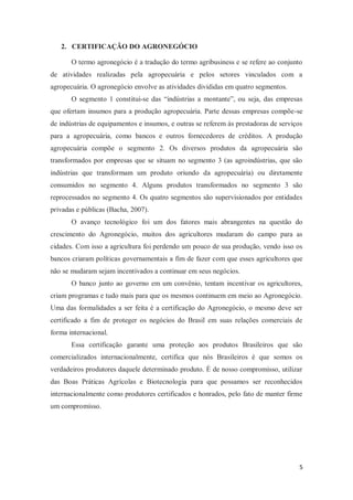 2. CERTIFICAÇÃO DO AGRONEGÓCIO

       O termo agronegócio é a tradução do termo agribusiness e se refere ao conjunto
de atividades realizadas pela agropecuária e pelos setores vinculados com a
agropecuária. O agronegócio envolve as atividades divididas em quatro segmentos.
       O segmento 1 constitui-se das “indústrias a montante”, ou seja, das empresas
que ofertam insumos para a produção agropecuária. Parte dessas empresas compõe-se
de indústrias de equipamentos e insumos, e outras se referem às prestadoras de serviços
para a agropecuária, como bancos e outros fornecedores de créditos. A produção
agropecuária compõe o segmento 2. Os diversos produtos da agropecuária são
transformados por empresas que se situam no segmento 3 (as agroindústrias, que são
indústrias que transformam um produto oriundo da agropecuária) ou diretamente
consumidos no segmento 4. Alguns produtos transformados no segmento 3 são
reprocessados no segmento 4. Os quatro segmentos são supervisionados por entidades
privadas e públicas (Bacha, 2007).
       O avanço tecnológico foi um dos fatores mais abrangentes na questão do
crescimento do Agronegócio, muitos dos agricultores mudaram do campo para as
cidades. Com isso a agricultura foi perdendo um pouco de sua produção, vendo isso os
bancos criaram políticas governamentais a fim de fazer com que esses agricultores que
não se mudaram sejam incentivados a continuar em seus negócios.
       O banco junto ao governo em um convênio, tentam incentivar os agricultores,
criam programas e tudo mais para que os mesmos continuem em meio ao Agronegócio.
Uma das formalidades a ser feita é a certificação do Agronegócio, o mesmo deve ser
certificado a fim de proteger os negócios do Brasil em suas relações comerciais de
forma internacional.
       Essa certificação garante uma proteção aos produtos Brasileiros que são
comercializados internacionalmente, certifica que nós Brasileiros é que somos os
verdadeiros produtores daquele determinado produto. É de nosso compromisso, utilizar
das Boas Práticas Agrícolas e Biotecnologia para que possamos ser reconhecidos
internacionalmente como produtores certificados e honrados, pelo fato de manter firme
um compromisso.




                                                                                      5
 