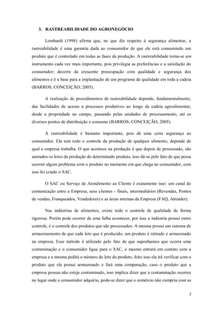3. RASTREABILIDADE DO AGRONEGÓCIO

       Lombardi (1998) afirma que, no que diz respeito à segurança alimentar, a
rastreabilidade é uma garantia dada ao consumidor de que ele está consumindo um
produto que é controlado em todas as fases da produção. A rastreabilidade torna-se um
instrumento cada vez mais importante, pois privilegia as preferências e a satisfação do
consumidor; decorre da crescente preocupação com qualidade e segurança dos
alimentos e é a base para a implantação de um programa de qualidade em toda a cadeia
(BARROS; CONCEIÇÃO; 2005).

       A realização de procedimentos de rastreabilidade depende, fundamentalmente,
das facilidades de acesso a processos produtivos ao longo da cadeia agroalimentar,
desde a propriedade no campo, passando pelas unidades de processamento, até os
diversos pontos de distribuição e consumo (BARROS; CONCEIÇÃO; 2005).

       A rastreabilidade é bastante importante, pois dá uma certa segurança ao
consumidor. Ela tem todo o controle da produção de qualquer alimento, depende de
qual a empresa trabalha. O que acontece na produção é que depois de processado, são
anotados os lotes da produção do determinado produto, isso dá-se pelo fato de que possa
ocorrer algum problema com o produto no momento em que chega ao consumidor, com
isso foi criado o SAC.

       O SAC ou Serviço de Atendimento ao Cliente é exatamente isso: um canal de
comunicação entre a Empresa, seus clientes - finais, intermediários (Revendas, Pontos
de vendas, Franqueados, Vendedores) e as áreas internas da Empresa (FAQ, Attender).

       Nas indústrias de alimentos, existe todo o controle de qualidade de forma
rigorosa. Porém pode ocorrer de uma falha acontecer, por isso a indústria possui outro
controle, é o controle dos produtos que são processados. A mesma possui um sistema de
armazenamento de que cada lote que é produzido, um produto é retirado e armazenado
na empresa. Esse método é utilizado pelo fato de que suponhamos que ocorra uma
contaminação e o consumidor ligue para o SAC, o mesmo entrará em contato com a
empresa e a mesma pedirá o número do lote do produto, feito isso ela irá verificar com o
produto que ela possui armazenado e fará uma comparação, caso o produto que a
empresa possua não esteja contaminado, isso implica dizer que a contaminação ocorreu
no lugar onde o consumidor adquiriu, pode-se dizer que o comércio não cumpriu com as


                                                                                      7
 