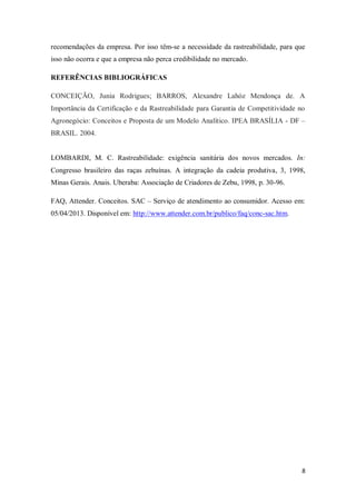 recomendações da empresa. Por isso têm-se a necessidade da rastreabilidade, para que
isso não ocorra e que a empresa não perca credibilidade no mercado.

REFERÊNCIAS BIBLIOGRÁFICAS

CONCEIÇÃO, Junia Rodrigues; BARROS, Alexandre Lahóz Mendonça de. A
Importância da Certificação e da Rastreabilidade para Garantia de Competitividade no
Agronegócio: Conceitos e Proposta de um Modelo Analítico. IPEA BRASÍLIA - DF –
BRASIL. 2004.


LOMBARDI, M. C. Rastreabilidade: exigência sanitária dos novos mercados. In:
Congresso brasileiro das raças zebuínas. A integração da cadeia produtiva, 3, 1998,
Minas Gerais. Anais. Uberaba: Associação de Criadores de Zebu, 1998, p. 30-96.

FAQ, Attender. Conceitos. SAC – Serviço de atendimento ao consumidor. Acesso em:
05/04/2013. Disponível em: http://www.attender.com.br/publico/faq/conc-sac.htm.




                                                                                   8
 