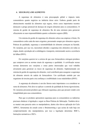 4. SEGURANÇA DO ALIMENTO

       A segurança de alimentos é uma preocupação global e impacta tanto
consumidores quanto negócios na indústria desse setor. Embora grande parte do
abastecimento mundial de alimentos seja segura, vários casos importantes recentes
destacam o perigo potencial de doenças de origem alimentar para os consumidores. O
sistema de gestão de segurança de alimentos lhe dá uma estrutura para gerenciar
eficazmente as suas responsabilidades quanto a alimentos seguros (BSI).

       Um sistema de gestão de segurança do alimento coloca sua empresa à frente. Os
consumidores estão cada dia mais exigentes, procurando sempre por alimentos seguros.
Práticas de qualidade, segurança e sustentabilidade do alimento começam na fazenda.
Os varejistas, por sua vez, necessitam abordar a segurança dos alimentos em todas as
etapas, desde a produção até a embalagem e transporte, minimizando assim a ocorrência
de falhas (DNV).

       Os varejistas querem ter a certeza de que seus fornecedores entregam produtos
que cumprem com as normas atuais de segurança e qualidade. A certificação nessas
normas demonstra aos varejistas e outas partes interessadas que você trabalha
ativamente para gerenciar os riscos de segurança do alimento. Implementando um
sistema de gestão de segurança do alimento, você contribuirá para assegurar a segurança
do alimento através da cadeia de fornecedores. Um certificado emitido por um
organismo de terceira parte cria confiança e credibilidade à seus stakeholders (DNV).

       A segurança de alimentos é um dos fatores mais importantes a se considerar no
ramo de alimentos. Pois deve-se aplicar o controle de qualidade de forma rigorosíssima.
Os varejistas procuram produtos que ofereçam segurança, para que possam vender com
tranqüilidade para seus consumidores.

       Para que os produtos apresentem segurança para os consumidores as indústrias
precisam obedecer à legislação e seguir as Boas Práticas de fabricação. Também deve-
se manter uma parceria entre os manipuladores, dentre eles têm-se aplicação do Ciclo
APPCC, ferramentas de estudo como o Brainstorming e que acima de tudo haja um
comprometimento dos manipuladores, por isso a legislação determina: RDC’s,
Instruções normativas e ISO’s.



                                                                                        9
 