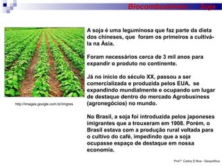 Biocombustíveis :

Soja

A soja é uma leguminosa que faz parte da dieta
dos chineses, que foram os primeiros a cultivála na Ásia.
Foram necessários cerca de 3 mil anos para
expandir o produto no continente.

http://images.google.com.br/imgres

Já no início do século XX, passou a ser
comercializada e produzida pelos EUA, se
expandindo mundialmente e ocupando um lugar
de destaque dentro do mercado Agrobusiness
(agronegócios) no mundo.
No Brasil, a soja foi introduzida pelos japoneses
imigrantes que a trouxeram em 1908. Porém, o
Brasil estava com a produção rural voltada para
o cultivo do café, impedindo que a soja
ocupasse espaço de destaque em nossa
economia.
Prof.º: Carlos D´Boa - Geopolítica

 